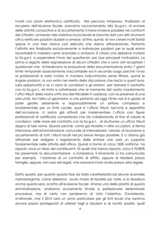 inviati con posta elettronica certificata. Nel percorso intrapreso, finalizzato al
recupero dell’elusione fiscale, avevamo raccomandato alla So.g.e.t. di avviare
delle attività conoscitive e di accertamento il meno invasiva possibile nei confronti
dei cittadini, avviando tale iniziativa incrociando le banche dati con altri strumenti
utili a verificare posizioni dubbie o omesse, al fine, quindi, di non creare inutili fastidi
specie in una fase storica così delicata che stiamo attraversando. Pertanto
l’attività era finalizzata esclusivamente a individuare posizioni per le quali erano
riscontrabili in maniera certa anomalie o omissioni. È chiaro che abbiamo invitato
la So.g.e.t. a sospendere l’invio dei questionari, per due principali motivazioni. La
prima a seguito della segnalazione di alcuni cittadini che si sono visti recapitare i
questionari che richiedevano la produzione della documentazione entro 7 giorni
limite temporale assolutamente inaccettabile ed in secondo luogo perché l’invio
ai professionisti è stato inviato in maniera indiscriminata senza filtrare, quindi le
singole posizioni. Io non entro nel merito della discussione che lascio a quest’aula,
sulla opportunità o se ci siano le condizioni e gli estremi per risolvere il contratto
con la So.g.e.t.. Mi imito a sottolineare che al momento del nostro insediamento
l’uffici tributi della nostra città era identificabile in sostanza, con la presenza di una
sola unità, tra l’altro un geometra, e che pertanto ad oggi l‘Ente non è in grado di
poter gestire seriamente e responsabilmente un settore complesso e
fondamentale per un Ente Locale, qual è l’ufficio tributi, benché e approfitto
dell’occasione, ci siamo già attivati per implementare l’ufficio con figure
professionali di certificata competenza che sta collaborando al fine di creare le
condizioni, nelle more del contratto con la So.g.e.t., di strutturare un ufficio tributi
degno di tale nome. Questo perché, come già ribadito n altre occasioni, è ferma
intenzione dell’amministrazione comunale di internalizzare i servizio di riscossione e
accertamento di tutti i tributi locali nel più breve tempo possibile. E ci stiamo già
attivando per redigere il regolamento delle entrare che sarà un supporto
fondamentale nelle attività dell’ufficio. Quindi a fronte di circa 1500 notifiche, ha
risposto circa un terzo dei contribuenti. Di quelli che hanno risposto, circa il 70/80%
ha presentato la documentazione si richiedeva, il rimanente ci ha comunicato
per esempio, l’esistenza di un contratto di affitto, oppure di risiedere presso
famiglie, oppure, nel caso dei legali, che avevano il loro studio presso altro legale.


Detto questo, per quanto questa fase sia stata caratterizzata ad alcune anomalie
metodologiche, come abbiamo avuto modo di ribadire più volte, e lo ribadisco
anche questa sera, la lotta all’evasione fiscale rimane una delle priorità di questa
amministrazione, andranno sicuramente limate e perfezionate determinate
procedure, ma di certo non perderemo di vista l’obiettivo. Considerato,
d’altronde, che il 2013 sarà un anno particolare per gli Enti locali che saranno
ancora passivi protagonisti di ulteriori tagli e riduzioni e di novità assolte, quali
                                             4
 