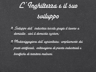 L’Inghilterra e il suo
        sviluppo
Sviluppo dell’ industria tessile grazie il lavoro a
domicilio, cioè il domestic system;
Modernizzazione dell’agricoltura: ampliamento dei
prati artificiali, coltivazione di piante industriali e
bonifiche di territori malsani.
 