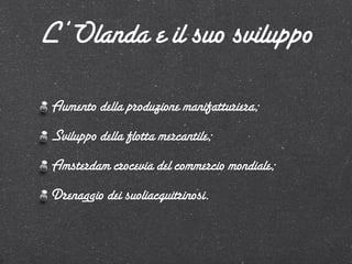 L’Olanda e il suo sviluppo

 Aumento della produzione manifatturiera;
 Sviluppo della flotta mercantile;
 Amsterdam crocevia del commercio mondiale;
 Drenaggio dei suoliacquitrinosi.
 