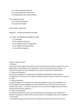 1.1 La documentation financière
   1.2 La personnalité de l’emprunteur
   1.3 L’appréhension de l’environnement

2)-La capacité du client
    2.1 La personne physique
    2.2 La personne morale

3)-Les sûretés : (garanties)

Chapitre II : L’audit des utilisations de crédit

1)- L’audit des différentes modalités de crédit
     1.1 L’escompte
     1.2 Les crédits de trésorerie
     1.3 Les crédits à moyen et long terme
     1.4 Les crédits à la consommation
     1.5 Le crédit par signature




Section 1 : Risque de crédit
1. Définition
Le risque de crédit est défini comme étant le risque de perte auquel la banque est exposée en cas de
détérioration ou de défaillance de la contrepartie. Il résulte de la combinaison de 3 facteurs : le
risque de contrepartie, le risque d'exposition et le risque de récupération (modèle dit CER).
1.1. Risque de contrepartie
Le risque de contrepartie est caractérisé par la probabilité de défaillance du client relative à,
principalement, 2 facteurs qui sont la qualité du débiteur (classe de risque ou notation) et la maturité
du crédit.
1.2. Risque d'exposition
Le risque d'exposition est l'évaluation du montant des engagements au jour de la défaillance. Ce
montant dépend du type d'engagement accordé (facilité de caisse, prêt moyen à terme, caution,
opérations de marché, ...), du niveau confirmé ou non, de la durée de l'engagement et de sa forme
d'amortissement (linéaire, dégressif,...).
1.3. Risque de récupération
Le risque de récupération est, après coût de récupération et de partage, la valeur attendue de la
réalisation des garanties (sûretés réelles et personnelles) et de la liquidation des actifs non gagée de
la contrepartie.
La valorisation des garanties détenues vient en déduction de l'exposition. Elle est fonction de la
 