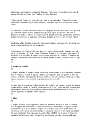 Cette analyse de l’entreprise comprend, d’une part l’historique et le positionnement dans le
secteur d’activité et, d’autre part, l’analyse des états financiers.
L’historique de l’entreprise est un élément clé de sa compréhension. L’adage bien connu
« dis-moi d’où tu viens et je te dirais qui es-tu » s’applique également à l’entreprise et à sa
culture.
Les différentes activités effectuées au sein de l’entreprise doivent être décrites, ainsi que celle
qui souhaitent obtenir le crédit en précisant si possible la part de chacune d’elle dans la
formation du chiffre d’affaires. Le fonctionnement de cette entreprise, par exemple en termes
d’approvisionnement, de règlement fournisseur, de délai de livraison doit être bien indiqué.
La clientèle ciblée doit être mentionnées ainsi que la situation concurrentielle du marché ainsi
que la position de l’entreprise sur ce marché.
En ce qui concerne l’analyse des états financiers, comme dans toutes les banques, quel que
soit le cas, l’analyste de crédit examine la situation financière des entreprises pour évaluer la
solvabilité et la rentabilité. Il analyse les documents financiers en examinant l’évolution des
comptes d’exploitation et en établissant un certain nombre de ratios à partir du bilan. Il s’agit
du :
94
➢ compte de résultat :
95
L’analyste examine la société à travers l’évolution de son activité et de sa rentabilité constatée
dans le compte de résultat. Il regarde l’aptitude des dirigeants dans leur gestion et dans leur
maîtrise des Soldes Intermédiaires de Gestion (SIG). L’analyste cherche, autant que possible,
chacune des causes ayant entraîné les grandes évolutions des SIG.
96
Il évalue aussi la capacité de l’affaire à générer les bénéfices sur plusieurs années. Ce résultat
permet ainsi de calculer la Capacité d’autofinancement (CAF). Aussi, les ratios de l’entreprise
sont comparés à ceux du secteur et à ceux des concurrents pour rechercher les écarts et les
raisons objectives susceptibles de les expliquer.
97
➢ bilan
98
L’analyste de crédit évalue également la structure financière à travers le bilan. Il convient
ainsi de rapprocher la demande de crédit avec le niveau d’endettement. Il regarde le niveau
d’endettement et le niveau de fonds propres afin d’évaluer si un nouvel endettement est
raisonnable ou s’il existe encore une marge de manœuvre possible ou une marge de sécurité.
En cas d’endettement trop important, la société obère (affaiblit par un excès de dettes) sa
capacité d’investissement futur. Quoiqu’il en soit, l’analyse du bilan passe par celle des
 