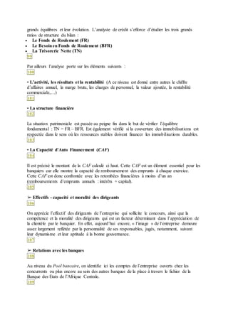 grands équilibres et leur évolution. L’analyste de crédit s’efforce d’étudier les trois grands
ratios de structure du bilan :
 Le Fonds de Roulement (FR)
 Le Besoinen Fonds de Roulement (BFR)
 La Trésorerie Nette (TN)
99
Par ailleurs l’analyse porte sur les éléments suivants :
100
• L’activité, les résultats et la rentabilité (A ce niveau est donné entre autres le chiffre
d’affaires annuel, la marge brute, les charges de personnel, la valeur ajoutée, la rentabilité
commerciale,…)
101
• La structure financière
102
La situation patrimoniale est passée au peigne fin dans le but de vérifier l’équilibre
fondamental : TN = FR – BFR. Est également vérifié si la couverture des immobilisations est
respectée dans le sens où les ressources stables doivent financer les immobilisations durables.
103
• La Capacité d’Auto Financement (CAF)
104
Il est précisé le montant de la CAF calculé ci haut. Cette CAF est un élément essentiel pour les
banquiers car elle montre la capacité de remboursement des emprunts à chaque exercice.
Cette CAF est donc confrontée avec les retombées financières à moins d’un an
(remboursements d’emprunts annuels : intérêts + capital).
105
➢ Effectifs - capacité et moralité des dirigeants
106
On apprécie l’effectif des dirigeants de l’entreprise qui sollicite le concours, ainsi que la
compétence et la moralité des dirigeants qui est un facteur déterminant dans l’appréciation de
la clientèle par le banquier. En effet, aujourd’hui encore, « l’image » de l’entreprise demeure
assez largement reflétée par la personnalité de ses responsables, jugés, notamment, suivant
leur dynamisme et leur aptitude à la bonne gouvernance.
107
➢ Relations avec les banques
108
Au niveau du Pool bancaire, on identifie ici les comptes de l’entreprise ouverts chez les
concurrents ou plus encore au sein des autres banques de la place à travers le fichier de la
Banque des Etats de l’Afrique Centrale.
109
 