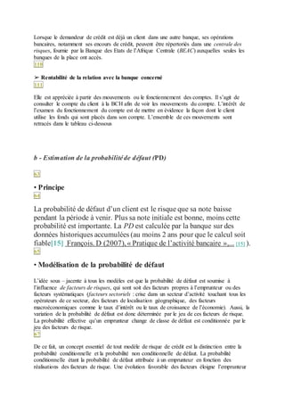 Lorsque le demandeur de crédit est déjà un client dans une autre banque, ses opérations
bancaires, notamment ses encours de crédit, peuvent être répertoriés dans une centrale des
risques, fournie par la Banque des Etats de l’Afrique Centrale (BEAC) auxquelles seules les
banques de la place ont accès.
110
➢ Rentabilité de la relation avec la banque concerné
111
Elle est appréciée à partir des mouvements ou le fonctionnement des comptes. Il s’agit de
consulter le compte du client à la BCH afin de voir les mouvements du compte. L’intérêt de
l’examen du fonctionnement du compte est de mettre en évidence la façon dont le client
utilise les fonds qui sont placés dans son compte. L’ensemble de ces mouvements sont
retracés dans le tableau ci-dessous
b - Estimation de la probabilitéde défaut (PD)
63
• Principe
64
La probabilité de défaut d’un client est le risque que sa note baisse
pendant la période à venir. Plus sa note initiale est bonne, moins cette
probabilité est importante. La PD est calculée par la banque sur des
données historiques accumulées (au moins 2 ans pour que le calcul soit
fiable[15] François. D (2007),« Pratique de l’activité bancaire »,... [15] ).
65
• Modélisation de la probabilité de défaut
L’idée sous – jacente à tous les modèles est que la probabilité de défaut est soumise à
l’influence de facteurs de risques, qui sont soit des facteurs propres à l’emprunteur ou des
facteurs systématiques (facteurs sectoriels : crise dans un secteur d’activité touchant tous les
opérateurs de ce secteur, des facteurs de localisation géographique, des facteurs
macroéconomiques comme le taux d’intérêt ou le taux de croissance de l’économie). Aussi, la
variation de la probabilité de défaut est donc déterminée par le jeu de ces facteurs de risque.
La probabilité effective qu’un emprunteur change de classe de défaut est conditionnée par le
jeu des facteurs de risque.
67
De ce fait, un concept essentiel de tout modèle de risque de crédit est la distinction entre la
probabilité conditionnelle et la probabilité non conditionnelle de défaut. La probabilité
conditionnelle étant la probabilité de défaut attribuée à un emprunteur en fonction des
réalisations des facteurs de risque. Une évolution favorable des facteurs éloigne l’emprunteur
 