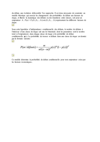 du défaut, une évolution défavorable l’en rapproche. Il est donc nécessaire de construire un
modèle théorique qui associe les changements des probabilités de défaut aux facteurs de
risque, et illustre la dynamique des défauts ou des transitions entre classes, soit pour un
emprunteur A : P(a) = Pa(X1,X2,…Xn) où (X1,X2,…Xn) représentent les différents facteurs de
risque.
68
Sous cette hypothèse d’indépendance conditionnelle des défauts, le nombre de défauts à
l’intérieur d’une classe de risque suit une loi binomiale dont les paramètres sont le nombre
total n d’emprunteurs dans chaque classe de risque et la probabilité de défaut
conditionnelle p(x). La probabilité de trouver m défauts dans une classe de risque est donnée
par la formule suivante:
69
70
Ce modèle détermine la probabilité de défaut conditionnelle pour tout emprunteur crées par
les facteurs économiques..
 