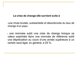 La crise de change elle survient suite à
-une chute brutale, substantielle et désordonnée du taux de
change d’un pays.
- une monnaie subit une crise de change lorsque sa
valeur exprimée dans une monnaie de référence subit
une dépréciation au cours d’une année supérieure à un
certain seuil égal, en général, à 25 %.
 
