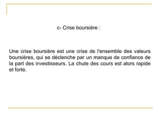 c- Crise boursière :
Une crise boursière est une crise de l'ensemble des valeurs
boursières, qui se déclenche par un manque de confiance de
la part des investisseurs. La chute des cours est alors rapide
et forte.
 