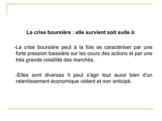La crise boursière : elle survient soit suite à:
-La crise boursière peut à la fois se caractériser par une
forte pression baissière sur les cours des actions et par une
très grande volatilité des marchés.
-Elles sont diverses Il peut s'agir tout aussi bien d'un
ralentissement économique violent et non anticipé.
 
