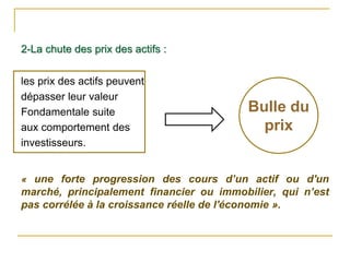 2-La chute des prix des actifs :
les prix des actifs peuvent
dépasser leur valeur
Fondamentale suite
aux comportement des
investisseurs.
« une forte progression des cours d’un actif ou d'un
marché, principalement financier ou immobilier, qui n’est
pas corrélée à la croissance réelle de l'économie ».
Bulle du
prix
 