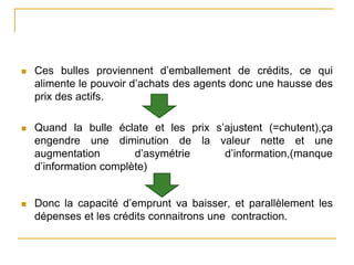  Ces bulles proviennent d’emballement de crédits, ce qui
alimente le pouvoir d’achats des agents donc une hausse des
prix des actifs.
 Quand la bulle éclate et les prix s’ajustent (=chutent),ça
engendre une diminution de la valeur nette et une
augmentation d’asymétrie d’information,(manque
d’information complète)
 Donc la capacité d’emprunt va baisser, et parallèlement les
dépenses et les crédits connaitrons une contraction.
 