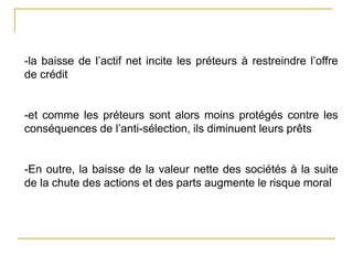 -la baisse de l’actif net incite les préteurs à restreindre l’offre
de crédit
-et comme les préteurs sont alors moins protégés contre les
conséquences de l’anti-sélection, ils diminuent leurs prêts
-En outre, la baisse de la valeur nette des sociétés à la suite
de la chute des actions et des parts augmente le risque moral
 