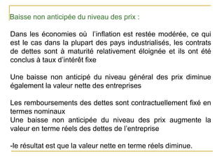 Baisse non anticipée du niveau des prix :
Dans les économies où l’inflation est restée modérée, ce qui
est le cas dans la plupart des pays industrialisés, les contrats
de dettes sont à maturité relativement éloignée et ils ont été
conclus à taux d’intérêt fixe
Une baisse non anticipé du niveau général des prix diminue
également la valeur nette des entreprises
Les remboursements des dettes sont contractuellement fixé en
termes nominaux
Une baisse non anticipée du niveau des prix augmente la
valeur en terme réels des dettes de l’entreprise
-le résultat est que la valeur nette en terme réels diminue.
 