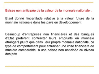 Baisse non anticipée de la valeur de la monnaie nationale :
Etant donné l’incertitude relative à la valeur future de la
monnaie nationale dans les pays en développement
Beaucoup d’entreprises non financières et des banques
d’Etat préfèrent contracter leurs emprunts en monnaie
étrangers plutôt que dans leur propre monnaie nationale, ce
type de comportement peut entrainer une crise financière de
manière comparable à une baisse non anticipée du niveau
des prix
 