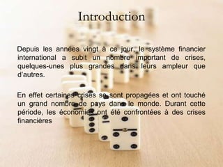 Introduction
Depuis les années vingt à ce jour, le système financier
international a subit un nombre important de crises,
quelques-unes plus grandes dans leurs ampleur que
d’autres.
En effet certaines crises se sont propagées et ont touché
un grand nombre de pays dans le monde. Durant cette
période, les économies ont été confrontées à des crises
financières
 