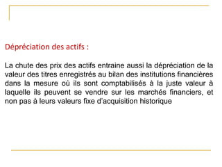 Dépréciation des actifs :
La chute des prix des actifs entraine aussi la dépréciation de la
valeur des titres enregistrés au bilan des institutions financières
dans la mesure où ils sont comptabilisés à la juste valeur à
laquelle ils peuvent se vendre sur les marchés financiers, et
non pas à leurs valeurs fixe d’acquisition historique
 