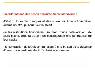 La détérioration des bilans des institutions financières :
-l’état du bilan des banques et des autres institutions financières
exerce un effet puissant sur le crédit
-si les institutions financières souffrent d’une détérioration de
leurs bilans, elles subissent en conséquence une contraction de
leur capital
- la contraction du crédit conduit alors à une baisse de la dépense
d’investissement qui ralentit l’activité économique
 