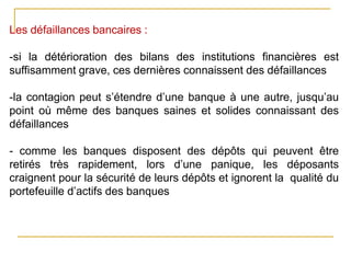 Les défaillances bancaires :
-si la détérioration des bilans des institutions financières est
suffisamment grave, ces dernières connaissent des défaillances
-la contagion peut s’étendre d’une banque à une autre, jusqu’au
point où même des banques saines et solides connaissant des
défaillances
- comme les banques disposent des dépôts qui peuvent être
retirés très rapidement, lors d’une panique, les déposants
craignent pour la sécurité de leurs dépôts et ignorent la qualité du
portefeuille d’actifs des banques
 