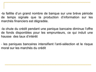 -la faillite d’un grand nombre de banque sur une brève période
de temps signale que la production d’information sur les
marchés financiers est dégradée.
-la chute du crédit pendant une panique bancaire diminue l’offre
de fonds disponibles pour les emprunteurs, ce qui induit une
hausse des taux d’intérêt
- les paniques bancaires intensifient l’anti-sélection et le risque
moral sur les marchés du crédit
 