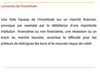 La montée de l’incertitude :
Une forte hausse de l’incertitude sur un marché financier,
provoqué par exemple par la défaillance d’une importante
institution financières ou non financières, une récession ou un
krach du marché boursier, accentue la difficulté pour les
préteurs de distingues les bons et le mauvais risque de crédit
 