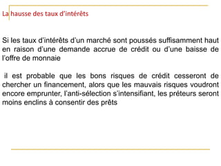 La hausse des taux d’intérêts
Si les taux d’intérêts d’un marché sont poussés suffisamment haut
en raison d’une demande accrue de crédit ou d’une baisse de
l’offre de monnaie
il est probable que les bons risques de crédit cesseront de
chercher un financement, alors que les mauvais risques voudront
encore emprunter, l’anti-sélection s’intensifiant, les préteurs seront
moins enclins à consentir des prêts
 