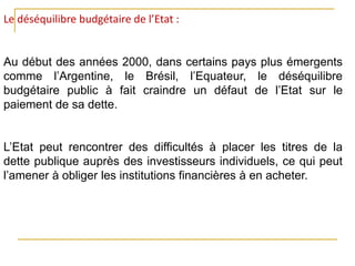 Le déséquilibre budgétaire de l’Etat :
Au début des années 2000, dans certains pays plus émergents
comme l’Argentine, le Brésil, l’Equateur, le déséquilibre
budgétaire public à fait craindre un défaut de l’Etat sur le
paiement de sa dette.
L’Etat peut rencontrer des difficultés à placer les titres de la
dette publique auprès des investisseurs individuels, ce qui peut
l’amener à obliger les institutions financières à en acheter.
 