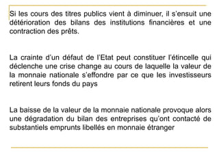 Si les cours des titres publics vient à diminuer, il s’ensuit une
détérioration des bilans des institutions financières et une
contraction des prêts.
La crainte d’un défaut de l’Etat peut constituer l’étincelle qui
déclenche une crise change au cours de laquelle la valeur de
la monnaie nationale s’effondre par ce que les investisseurs
retirent leurs fonds du pays
La baisse de la valeur de la monnaie nationale provoque alors
une dégradation du bilan des entreprises qu’ont contacté de
substantiels emprunts libellés en monnaie étranger
 