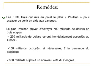 Remèdes:
Les Etats Unis ont mis au point le plan « Paulson » pour
essayer de venir en aide aux banques.
Le plan Paulson prévoit d'octroyer 700 milliards de dollars en
trois étapes :
- 250 milliards de dollars seront immédiatement accordés au
Trésor .
-100 milliards octroyés, si nécessaire, à la demande du
président,
- 350 milliards sujets à un nouveau vote du Congrès
 