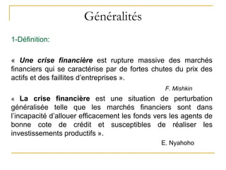 Généralités
1-Définition:
« Une crise financière est rupture massive des marchés
financiers qui se caractérise par de fortes chutes du prix des
actifs et des faillites d’entreprises ».
F. Mishkin
« La crise financière est une situation de perturbation
généralisée telle que les marchés financiers sont dans
l’incapacité d’allouer efficacement les fonds vers les agents de
bonne cote de crédit et susceptibles de réaliser les
investissements productifs ».
E. Nyahoho
 