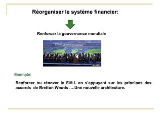 Réorganiser le système financier:
Renforcer la gouvernance mondiale
Renforcer ou rénover le F.M.I. en s’appuyant sur les principes des
accords de Bretton Woods ….Une nouvelle architecture.
Exemple:
 