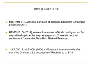 BIBLIOGRAPHIE
 MISHKIN ,F. « Monnaie banques et marchés financiers »,Pearson
Education,2012
 HEMCHE ,O.(2014),«crises financières: effet de contagion sur les
pays développés et les pays émergents »,Thèse de doctorat
soutenue à l’université Abou Bakr Blekaid-Telmcen.
 LARDIC ,S. MIGNON.(2006) «efficience informationnelle des
marchés financiers, La découverte « Repères », p. 3-13.
 