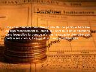 a-Crise bancaire :
Une crise bancaire peut être un résultat de panique bancaire
ou d'un resserrement du crédit, qui sont tous deux situations
dans lesquelles la banque n'a pas la capacité d'émettre des
prêts à ses clients, à cause d’un manque de liquidités.
 