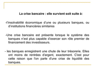 La crise bancaire : elle survient soit suite à:
-l’insolvabilité économique d’une ou plusieurs banques, ou
d’institutions financières similaires
-Une crise bancaire est présente lorsque le système des
banques n’est plus capable d’exercer son rôle premier de
financement des investisseurs.
- les banques enregistrent une chute de leur trésorerie. Elles
ont moins de rentrées d'argent, exactement. C'est pour
cette raison que l'on parle d'une crise de liquidité des
banques.
 