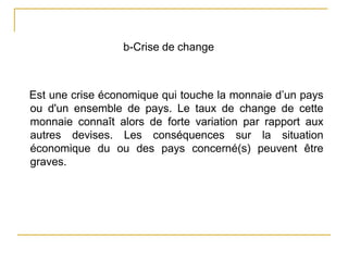 b-Crise de change
Est une crise économique qui touche la monnaie d’un pays
ou d'un ensemble de pays. Le taux de change de cette
monnaie connaît alors de forte variation par rapport aux
autres devises. Les conséquences sur la situation
économique du ou des pays concerné(s) peuvent être
graves.
 