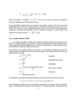 9
( )
( ) ( )( )S
n n
n S n Sp =
+ −
− + −
1
2
1 2
1 2
1 1 2 2
Après maximisation, on obtient : ( )β = −−
S X X1
1 2 qui nous donne le vecteur de séparation
(l'équation algébrique de l'analyse discriminante).
Si les probabilités d'appartenance aux groupes sont égales et que le coût d'une mauvaise
classification est le même pour chaque groupe, on attribue une observation au groupe 1 si son
"score" est inférieur au seuil a déterminé comme le point milieu entre les deux distributions
projetées sur le vecteur de séparation, sinon on l'attribue au groupe 2. Le point milieu a est
déterminé de la façon suivante : ( )α β= +
1
2
1 2X X '
3.2. Le modèle d'Altman (1968)
Les recherches d'Altman (1968) sont la référence dans le domaine de la prévision de la
faillite. Le modèle d'Altman a été construit à l’aide de la méthode de l'analyse discriminante et
visait à déterminer l'équation algébrique qui, à l'aide de ratios financiers, discriminerait le mieux
les entreprises en faillite de celles qui sont saines.
Pour construire son modèle, Altman a eu recours à un échantillon composé de soixante six
entreprises dont la moitié étaient saines et l'autre en faillite. Les variables utilisées sont les cinq
ratios financiers suivants:
X1:
( )ACT PCT
A
−
(Liquidité)
X2:
BNR
A
(Rentabilité cumulative)
X3:
BAII
A
(Rentabilité)
X4:
Valeur marchande de l'avoir
PT
(Structure de capital)
X5:
V
A
(Efficacité)
Z: Résultat discriminant
En appliquant les principes de l’analyse discriminante, Altman arrive à la fonction suivante:
5999.046,033,324,112,1 XXXXXZ ×+×+×+×+×=
Dans l'échantillon d'origine, toutes les entreprises ayant obtenu un score de 2,99 ou plus étaient
saines. Toutes celles qui avaient un score inférieur à 1,81 étaient en faillite. Il y avait donc une
 