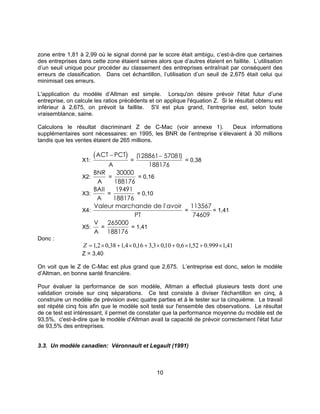 10
zone entre 1,81 à 2,99 où le signal donné par le score était ambigu, c’est-à-dire que certaines
des entreprises dans cette zone étaient saines alors que d’autres étaient en faillite. L’utilisation
d’un seuil unique pour procéder au classement des entreprises entraînait par conséquent des
erreurs de classification. Dans cet échantillon, l’utilisation d’un seuil de 2,675 était celui qui
minimisait ces erreurs.
L'application du modèle d’Altman est simple. Lorsqu'on désire prévoir l'état futur d’une
entreprise, on calcule les ratios précédents et on applique l'équation Z. Si le résultat obtenu est
inférieur à 2,675, on prévoit la faillite. S'il est plus grand, l'entreprise est, selon toute
vraisemblance, saine.
Calculons le résultat discriminant Z de C-Mac (voir annexe 1). Deux informations
supplémentaires sont nécessaires: en 1995, les BNR de l’entreprise s’élevaient à 30 millions
tandis que les ventes étaient de 265 millions.
X1:
( )ACT PCT
A
−
=
( )128861 57081
188176
−
= 0,38
X2:
BNR
A
=
30000
188176
= 0,16
X3:
BAII
A
=
19491
188176
= 0,10
X4:
Valeur marchande de l'avoir
PT
=
113567
74609
= 1,41
X5:
V
A
=
265000
188176
= 1,41
Donc :
41,1999.052,16,010,03,316,04,138,02,1 ×+×+×+×+×=Z
Z = 3,40
On voit que le Z de C-Mac est plus grand que 2,675. L’entreprise est donc, selon le modèle
d’Altman, en bonne santé financière.
Pour évaluer la performance de son modèle, Altman a effectué plusieurs tests dont une
validation croisée sur cinq séparations. Ce test consiste à diviser l'échantillon en cinq, à
construire un modèle de prévision avec quatre parties et à le tester sur la cinquième. Le travail
est répété cinq fois afin que le modèle soit testé sur l'ensemble des observations. Le résultat
de ce test est intéressant, il permet de constater que la performance moyenne du modèle est de
93,5%, c'est-à-dire que le modèle d'Altman avait la capacité de prévoir correctement l'état futur
de 93,5% des entreprises.
3.3. Un modèle canadien: Véronnault et Legault (1991)
 