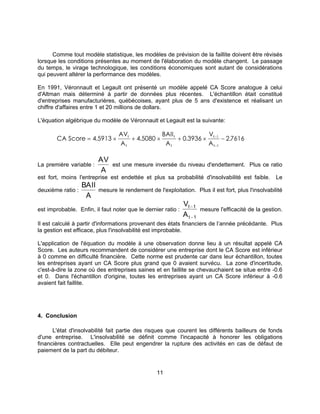 11
Comme tout modèle statistique, les modèles de prévision de la faillite doivent être révisés
lorsque les conditions présentes au moment de l'élaboration du modèle changent. Le passage
du temps, le virage technologique, les conditions économiques sont autant de considérations
qui peuvent altérer la performance des modèles.
En 1991, Véronnault et Legault ont présenté un modèle appelé CA Score analogue à celui
d'Altman mais déterminé à partir de données plus récentes. L'échantillon était constitué
d'entreprises manufacturières, québécoises, ayant plus de 5 ans d'existence et réalisant un
chiffre d'affaires entre 1 et 20 millions de dollars.
L'équation algébrique du modèle de Véronnault et Legault est la suivante:
CA Score
AV
A
BAII
A
V
A
t
t
t
t
t
t
= × + × + × −−
−
4 5913 4 5080 0 3936 2 76161
1
. . . .
La première variable :
AV
A
est une mesure inversée du niveau d'endettement. Plus ce ratio
est fort, moins l'entreprise est endettée et plus sa probabilité d'insolvabilité est faible. Le
deuxième ratio :
BAII
A
mesure le rendement de l'exploitation. Plus il est fort, plus l'insolvabilité
est improbable. Enfin, il faut noter que le dernier ratio :
V
A
t 1
t 1
−
−
mesure l'efficacité de la gestion.
Il est calculé à partir d'informations provenant des états financiers de l’année précédante. Plus
la gestion est efficace, plus l'insolvabilité est improbable.
L'application de l'équation du modèle à une observation donne lieu à un résultat appelé CA
Score. Les auteurs recommandent de considérer une entreprise dont le CA Score est inférieur
à 0 comme en difficulté financière. Cette norme est prudente car dans leur échantillon, toutes
les entreprises ayant un CA Score plus grand que 0 avaient survécu. La zone d'incertitude,
c'est-à-dire la zone où des entreprises saines et en faillite se chevauchaient se situe entre -0.6
et 0. Dans l'échantillon d'origine, toutes les entreprises ayant un CA Score inférieur à -0.6
avaient fait faillite.
4. Conclusion
L'état d'insolvabilité fait partie des risques que courent les différents bailleurs de fonds
d'une entreprise. L'insolvabilité se définit comme l'incapacité à honorer les obligations
financières contractuelles. Elle peut engendrer la rupture des activités en cas de défaut de
paiement de la part du débiteur.
 