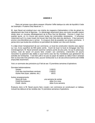 17
ANNEXE 2
Dans cet annexe nous allons essayer d’illustrer l’effet statique du ratio de liquidité à l’aide
de l’exemple « Fruiterie Chez Navet enr. ».
M. Jean Navet est employé pour une chaîne de magasins d’alimentation à titre de gérant du
département des fruits et légumes. Il a déménagé récemment dans une toute nouvelle maison
située dans un nouveau développement de la Rive Sud de Montréal. Comme il s’agit d’un
quartier jeune, on n’y trouve pas encore toutes les commodités nécessaires. Il remarque
notamment qu’il n’y a pas moyen de trouver des fruits frais dans les alentours. Il faut parcourir
environ cinq kilomètres pour y arriver. Il a toujours rêvé de posséder son propre commerce. Il
pense donc que toutes les conditions lui permettant de réaliser son rêve sont réunies.
Il a déjà choisi l’emplacement de son commerce, un local de construction récente avec pignon
sur rue, d’une superficie de 600 pieds carrés. Avant de louer le local et d’engager des frais
d’aménagement, M. Navet aimerait examiner certains points de plus près. Ce qui le préoccupe
surtout, c’est de savoir s’il pourra faire «rouler» son commerce, c’est-à-dire s’il pourra
rencontrer le paiement des dettes à court terme avec les flux monétaires que généreront les
activités de l’entreprise. Il est bien prêt à ne pas se payer de salaire au début mais il aimerait
bien au bout des trois premiers mois, pouvoir rembourser à un de ses amis la somme de 6 000$
empruntée récemment.
Voici un sommaire des prévisions qu’il fait de ses 12 premières semaines d’opérations:
Données hebdomadaires:
Ventes: 3 000 $
Coût des marchandises vendues: 2 400 $
Autres frais (loyer, salaires, etc.) 350 $
Autres renseignements:
Stock de fruits: une semaine de ventes
Crédit fournisseurs: délai d’un mois
Crédit clients: délai d’une semaine
Évaluons donc si M. Navet pourra faire «rouler» son commerce en construisant un tableau
incluant les débours et les recettes des 12 premières semaines d’opérations.
 