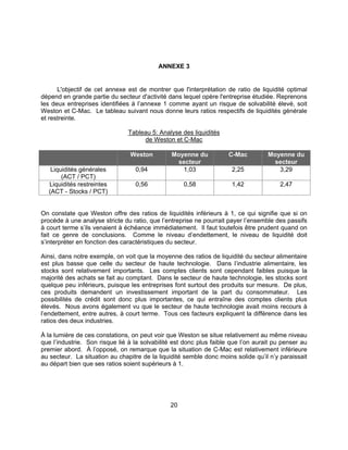 20
ANNEXE 3
L'objectif de cet annexe est de montrer que l'interprétation de ratio de liquidité optimal
dépend en grande partie du secteur d'activité dans lequel opère l'entreprise étudiée. Reprenons
les deux entreprises identifiées à l’annexe 1 comme ayant un risque de solvabilité élevé, soit
Weston et C-Mac. Le tableau suivant nous donne leurs ratios respectifs de liquidités générale
et restreinte.
Tableau 5: Analyse des liquidités
de Weston et C-Mac
Weston Moyenne du
secteur
C-Mac Moyenne du
secteur
Liquidités générales
(ACT / PCT)
0,94 1,03 2,25 3,29
Liquidités restreintes
(ACT - Stocks / PCT)
0,56 0,58 1,42 2,47
On constate que Weston offre des ratios de liquidités inférieurs à 1, ce qui signifie que si on
procède à une analyse stricte du ratio, que l’entreprise ne pourrait payer l’ensemble des passifs
à court terme s’ils venaient à échéance immédiatement. Il faut toutefois être prudent quand on
fait ce genre de conclusions. Comme le niveau d’endettement, le niveau de liquidité doit
s’interpréter en fonction des caractéristiques du secteur.
Ainsi, dans notre exemple, on voit que la moyenne des ratios de liquidité du secteur alimentaire
est plus basse que celle du secteur de haute technologie. Dans l’industrie alimentaire, les
stocks sont relativement importants. Les comptes clients sont cependant faibles puisque la
majorité des achats se fait au comptant. Dans le secteur de haute technologie, les stocks sont
quelque peu inférieurs, puisque les entreprises font surtout des produits sur mesure. De plus,
ces produits demandent un investissement important de la part du consommateur. Les
possibilités de crédit sont donc plus importantes, ce qui entraîne des comptes clients plus
élevés. Nous avons également vu que le secteur de haute technologie avait moins recours à
l’endettement, entre autres, à court terme. Tous ces facteurs expliquent la différence dans les
ratios des deux industries.
À la lumière de ces constations, on peut voir que Weston se situe relativement au même niveau
que l’industrie. Son risque lié à la solvabilité est donc plus faible que l’on aurait pu penser au
premier abord. À l’opposé, on remarque que la situation de C-Mac est relativement inférieure
au secteur. La situation au chapitre de la liquidité semble donc moins solide qu’il n’y paraissait
au départ bien que ses ratios soient supérieurs à 1.
 