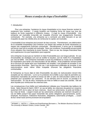 2
Mesure et analyse du risque d’insolvabilité
1. Introduction
Pour une entreprise, l’existence du risque d'exploitation et du risque financier rendent le
rendement futur incertain. Il existe toutefois une troisième forme de risque que tous les
bailleurs de fonds supportent à différents niveaux. Il s'agit du risque d'insolvabilité. Une
entreprise est insolvable lorsqu'elle est incapable d'honorer ses engagements financiers
contractuels. Par exemple, une entreprise qui a contracté une dette bancaire et qui est
incapable de payer les intérêts et/ou de rembourser le capital, est insolvable.
L'insolvabilité d'une entreprise peut provenir de deux sources. Premièrement, une détérioration
de la rentabilité d'exploitation peut entraîner une baisse des entrées de fonds nécessaires au
respect des engagements financiers contractuels. Deuxièmement, il arrive que la rentabilité
soit bonne mais que la société soit insolvable. Dans ces conditions, l'insolvabilité provient plutôt
d'une utilisation trop importante du levier financier. Dans ce cas, les charges financières fixes
sont supérieures à ce que l'exploitation peut supporter.
Une entreprise ne peut pas se maintenir en état d'insolvabilité pour une longue période. En cas
d'insolvabilité, les stratégies sont soit de rectifier la situation, soit de mettre fin à l'exploitation
par voie de faillite. Une entreprise insolvable à cause de problèmes au niveau de sa rentabilité
de l’exploitation peut tenter une restructuration de ses affaires. Si les problèmes viennent plutôt
de la structure de capital alors que l’exploitation est rentable, il est possible de procéder à une
restructuration financière. Dans tous les cas, il est évidemment préférable de procéder à ces
restructurations avant même d'être incapable d'honorer les obligations financières
contractuelles.
Si l'entreprise se trouve déjà en état d'insolvabilité, les plans de restructuration doivent être
acceptés par les créanciers. La loi sur la protection de la faillite a pour objet de permettre aux
entreprises insolvables de prendre le temps de bâtir un plan de restructuration solide et de le
présenter pour acceptation aux créanciers. Si ces derniers sont en accord, on procède à la
restructuration. En cas de refus, l'entreprise est mise en faillite et cesse ses activités. Elle est
alors liquidée pour rembourser les créances dues.
Les conséquences d'une faillite sont habituellement néfastes pour l'ensemble des bailleurs de
fonds. Selon Wynant & Hatch (1991)3
, en cas de faillite, les créanciers récupèrent en moyenne
seulement 64% de la valeur de leurs créances. Quant aux actionnaires, la perte est limitée à
leur mise de fonds. L'argent investi par les actionnaires ordinaires est rarement récupéré en
cas de faillite puisqu'il faut payer l'ensemble des autres obligations (gouvernements, syndic,
employés, fournisseurs, institutions financières, obligataires, actionnaires privilégiés, ...) avant
de leur verser toute somme provenant de la liquidation.
3
WYNANT, L ; HATCH, J., « Banks and Small Business Borrowers », The Western Business School and
The University of Western Ontario, London Canada, 1991
 