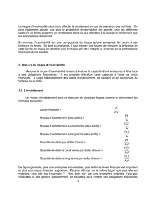 3
Le risque d'insolvabilité peut donc affecter le rendement en cas de cessation des activités. On
peut également ajouter que plus la probabilité d'insolvabilité est grande, plus les différents
bailleurs de fonds exigeront un rendement élevé ce qui affectera à la baisse le rendement que
les actionnaires réaliseront.
En somme, l'insolvabilité est une composante du risque qu'une entreprise fait courir à ses
bailleurs de fonds. En tant qu'analystes, il faut trouver des façons de mesurer la présence de
cette forme de risque et identifier son évolution afin de l’intégrer à l’analyse de la performance
financière d’une société.
2. Mesure du risque d'insolvabilité
Mesurer le risque d'insolvabilité revient à évaluer la capacité d'une entreprise à faire face
à ses obligations financières. Il est possible d'évaluer cette capacité à l'aide de ratios
financiers. Il s’agit habituellement des ratios d'endettement, de liquidité et de couverture du
fardeau de la dette.
2.1. L'endettement
Le niveau d'endettement peut se mesurer de plusieurs façons comme le démontrent les
formules suivantes :
Levier financier =
A
AV
Niveau d'endettement (des actifs) =
PT
A
Niveau d'endettement à court terme (des actifs) =
PCT
A
Niveau d'endettement à long terme (des actifs) =
PLT
A
Quantité de dette par dollar d’avoir =
PT
AV
Quantité de dette à court terme par dollar d’avoir =
PCT
AV
Quantité de dette à long terme par dollar d’avoir =
PLT
AV
De façon générale, plus une entreprise est endettée, plus l'effet de levier financier est important
et plus son risque financier augmente. Peut-on affirmer de la même façon que plus elle est
endettée, plus elle est insolvable ? Non, bien sûr, car une entreprise endettée n'est pas
insolvable si elle génère suffisamment de liquidités pour remplir ses obligations financières
 