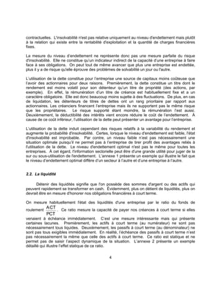 4
contractuelles. L'insolvabilité n'est pas relative uniquement au niveau d'endettement mais plutôt
à la relation qui existe entre la rentabilité d'exploitation et la quantité de charges financières
fixes.
La mesure du niveau d’endettement ne représente donc pas une mesure parfaite du risque
d'insolvabilité. Elle ne constitue qu’un indicateur indirect de la capacité d’une entreprise à faire
face à ses obligations. On peut tout de même avancer que plus une entreprise est endettée,
plus il y a de risque qu'elle éprouve des problèmes de solvabilité un jour ou l'autre.
L’utilisation de la dette constitue pour l’entreprise une source de capitaux moins coûteuse que
l’avoir des actionnaires pour deux raisons. Premièrement, la dette constitue un titre dont le
rendement est moins volatil pour son détenteur qu’un titre de propriété (des actions, par
exemple). En effet, la rémunération d’un titre de créance est habituellement fixe et a un
caractère obligatoire. Elle est donc beaucoup moins sujette à des fluctuations. De plus, en cas
de liquidation, les détenteurs de titres de dettes ont un rang prioritaire par rapport aux
actionnaires. Les créanciers financent l’entreprise mais ils ne supportent pas le même risque
que les propriétaires. Le risque supporté étant moindre, la rémunération l’est aussi.
Deuxièmement, la déductibilité des intérêts vient encore réduire le coût de l’endettement. À
cause de ce coût inférieur, l’utilisation de la dette peut présenter un avantage pour l’entreprise.
L’utilisation de la dette induit cependant des risques relatifs à la variabilité du rendement et
augmente la probabilité d'insolvabilité. Certes, lorsque le niveau d'endettement est faible, l'état
d'insolvabilité est improbable. Par contre, un niveau faible n’est pas nécessairement une
situation optimale puisqu’il ne permet pas à l’entreprise de tirer profit des avantages reliés à
l'utilisation de la dette. Le niveau d'endettement optimal n'est pas le même pour toutes les
entreprises. À cet égard, l'information sectorielle peut être d'une grande utilité pour juger de la
sur ou sous-utilisation de l'endettement. L’annexe 1 présente un exemple qui illustre le fait que
le niveau d’endettement optimal diffère d’un secteur à l’autre et d’une entreprise à l’autre.
2.2. La liquidité
Détenir des liquidités signifie que l'on possède des sommes d'argent ou des actifs qui
peuvent rapidement se transformer en cash. Évidemment, plus on détient de liquidités, plus on
devrait être en mesure d'honorer nos obligations financières à court terme.
On mesure habituellement l'état des liquidités d'une entreprise par le ratio du fonds de
roulement
ACT
PCT
. Ce ratio mesure la capacité de payer nos créances à court terme si elles
venaient à échéance immédiatement. C’est une mesure intéressante mais qui présente
certaines lacunes. Premièrement, les actifs à court terme (au numérateur) ne sont pas
nécessairement tous liquides. Deuxièmement, les passifs à court terme (au dénominateur) ne
sont pas tous exigibles immédiatement. En réalité, l’échéance des passifs à court terme n’est
pas nécessairement la même que celle des actifs à court terme. Ce ratio est statique et ne
permet pas de saisir l’aspect dynamique de la situation. L’annexe 2 présente un exemple
détaillé qui illustre l’effet statique de ce ratio.
 