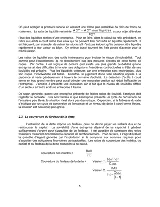 5
On peut corriger la première lacune en utilisant une forme plus restrictive du ratio de fonds de
roulement. Le ratio de liquidité restreinte A CT A CT non liquides
PCT
− a pour objet d'évaluer
l'état des liquidités réelles d'une entreprise. Pour ce faire, dans le calcul du ratio précédent, on
retire aux actifs à court terme tous ceux qui ne peuvent être convertis en liquidité rapidement. Il
est fréquent, par exemple, de retirer les stocks s'il n'est pas évident qu'ils puissent être liquidés
rapidement à leur valeur au bilan. On enlève aussi souvent les frais payés d’avance pour la
même raison.
Les ratios de liquidité sont des outils intéressants pour évaluer le risque d'insolvabilité. Tout
comme pour l'endettement, ils ne représentent pas des mesures directes de cette forme de
risque. Par contre, il est logique de déduire qu'il existe une plus grande probabilité qu'une
entreprise ait des difficultés à honorer ses obligations financières contractuelles si l'état de ses
liquidités est précaire. Plus les liquidités détenues par une entreprise sont importantes, plus
son risque d'insolvabilité est faible. Toutefois, le jugement d'une telle situation appelle à la
prudence et varie généralement à travers le domaine d'activité. La détention d'actifs à court
terme en trop grand nombre peut aussi dénoter une mauvaise gestion qui réduit l'efficacité de
l'entreprise. L’annexe 3 présente une illustration sur le fait que le niveau de liquidités diffère
d’un secteur à l’autre et d’une entreprise à l’autre.
De façon générale, quand une entreprise présente de faibles ratios de liquidité, l’analyste doit
regarder le contexte. S’ils sont faibles et que l’entreprise présente un cycle de conversion de
l’encaisse peu élevé, la situation n’est alors pas dramatique. Cependant, si la faiblesse du ratio
s’explique par un cycle de conversion de l’encaisse et un niveau de dette à court terme élevés,
la situation est beaucoup plus grave.
2.3. La couverture du fardeau de la dette
L'utilisation de la dette impose un fardeau, celui de devoir payer les intérêts dus et de
rembourser le capital. La solvabilité d'une entreprise dépend de sa capacité à générer
suffisamment d'argent pour s'acquitter de ce fardeau. Il est possible de construire des ratios
financiers mesurant directement la capacité de remboursement. Pour ce faire, il s'agit d'évaluer
la quantité d'argent générée par l'exploitation et la comparer aux sommes requises pour
s'acquitter des obligations financières contractuelles. Les ratios de couverture des intérêts, du
capital et du fardeau de la dette procèdent à ce calcul.
Couverture des intérêts =
BAII
Int.
Couverture du fardeau de la dette = Version 1:
Bé nnet
Cap
.
.
Version 2:
( )
BAII
Int
Cap
t
.
.
+
−1
 