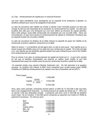 6
où, Cap. : remboursement de capital pour un exercice financier.
Les trois ratios précédents nous renseignent sur la capacité d'une entreprise à générer un
bénéfice suffisant pour couvrir les obligations financières.
Le ratio de couverture des intérêts est simple à calculer mais incomplet puisqu'il ne tient pas
compte du fait qu'il est impossible de se soustraire au remboursement du capital. Ce ratio peut
toutefois être utile pour une entreprise qui croit avoir atteint sa structure de capital optimale.
Dans cette optique, toute dette remboursée est remplacée par une nouvelle dette. Dans ces
circonstances, on peut donc ignorer le remboursement de capital et l’entreprise n’évaluera que
sa capacité à payer les nouveaux intérêts.
Le ratio de couverture du fardeau de la dette mesure la capacité de payer les intérêts et de
rembourser la portion capital du versement sur la dette.
Selon la version 1, si le bénéfice net est égal à zéro, le ratio le sera aussi. Ceci signifie qu'on a
réussi à payer les intérêts mais qu'il ne reste rien pour rembourser le capital. Si le ratio est égal
à un, ceci signifie que les bénéfices générés étaient tout juste suffisants pour couvrir les intérêts
et le remboursement de capital.
Pour la version 2 du ratio, le remboursement de capital est divisé par (1 - t) pour tenir compte
du fait que le bénéfice d'exploitation est exprimé en dollars avant impôts et qu'il faut
nécessairement payer les impôts avant de pouvoir rembourser la portion capital de la dette.
Un exemple simple nous permet d’illustrer facilement ceci. On doit répondre à la question
suivante: «à combien doit s’élever le BAII d’une entreprise pour qu’elle puisse payer 5000$
d’intérêts et 5 000$ de remboursement de capital si son taux d’imposition est de 40%?».
Frais à payer:
Intérêts : 5 000,00$
Capital:
5000$
1 40%)( −
= 8 333,33$
TOTAL : 13 333,33$
Ainsi, dans notre exemple, l’entreprise devrait obtenir un BAII de 13 333,33$ si elle veut faire
face à ses engagements financiers. Le remboursement de capital est divisé par (1 - 40%) car
ce dernier n’est pas déductible d’impôt. L’entreprise doit donc avoir 8 333,33$ de bénéfice
avant impôt ; de ce montant, 3 333,33$ seront consacrés au paiement de l’impôt et 5 000$ au
paiement à la banque. On retrouve ainsi:
BAII 13 333,33$
- Intérêts - 5 000,00$
BAI 8 333,33$
- Impôts (40%) - 3 333,33$
Bén. net 5 000,00$
- Capital - 5 000,00$
 