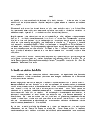 7
0,00$
La version 2 du ratio s'interprète de la même façon que la version 1. Un résultat égal à l'unité
signifie qu'il y a eu juste assez de bénéfice d'exploitation pour honorer le paiement des intérêts
et du capital.
Idéalement, une entreprise devrait obtenir un ratio beaucoup plus grand que 1 durant les
bonnes années d’exploitation afin d’avoir une marge de manoeuvre et de pouvoir conserver ce
ratio à un niveau supérieur à 1 durant les mauvaises années d’exploitation.
Plus le ratio est grand, plus le risque d'insolvabilité est faible. Il faut toutefois noter qu'un ratio
inférieur à 1 n'implique pas nécessairement une situation d'insolvabilité. Par exemple, certaines
charges à l'état des résultats comme l'amortissement n'entraînent pas de sorties de fonds et
ainsi, les fonds générés peuvent être plus élevés que le bénéfice net. D'autre part, il se peut
que les gestionnaires aient décidé d'utiliser une partie des fonds générés par l'exploitation pour
réinvestir dans des actifs (fonds de roulement ou actifs à long terme). Le bénéfice d'exploitation
ne nous renseigne pas sur cette utilisation des fonds et il est conséquemment possible, même
avec un ratio de couverture supérieur à 1, qu’il soit impossible pour l’entreprise d'honorer ses
obligations.
Malgré cette limite, il demeure que les ratios de couverture nous renseignent directement sur la
capacité de remboursement des charges financières contractuelles relatives à la dette. En ce
sens, ils représentent d'excellentes mesures du risque d'insolvabilité, notamment les ratios de
couverture du fardeau de la dette.
3. Modèles de prévision de la faillite
Les ratios sont très utiles pour détecter l'insolvabilité. Ils représentent des mesures
individuelles qui, lorsque rassemblées, permettent à un analyste de conclure sur la probabilité
d'insolvabilité d'une entreprise.
Porter un jugement est simple lorsque tous les indicateurs pointent dans la même direction.
Malheureusement, tel n'est souvent pas le cas. Que penser, par exemple, lorsqu'on constate
qu'une entreprise est rentable, fortement endettée, détient suffisamment de liquidités et dénote
une capacité normale de faire face à ses obligations financières ? Dans ce cas, porter un
jugement sur la solvabilité de l'entreprise est délicat. L'analyste doit nécessairement relativiser
l'importance des ratios afin de conclure. S'il attribue plus d'importance à l'endettement, il
penchera probablement du côté négatif en attribuant une plus grande probabilité à
l’insolvabilité. Par contre, s'il attribue plus d'importance au fait que l'entreprise est rentable et
qu'elle possède beaucoup de liquidités, il conclura probablement que la situation n'est pas si
risquée. C’est le jugement et l’expérience de l’analyste qui lui permettra de pondérer chacun
des ratios et de poser le verdict de solvabilité.
En ce sens, plusieurs modèles de prévision de la faillite, qui prennent la forme d’équations
algébriques, ont été développés depuis les années 60. Ces modèles tentent de pondérer
objectivement plusieurs facteurs indicateurs de solvabilité (généralement des ratios financiers)
 