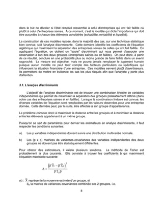 8
dans le but de déceler si l'état observé ressemble à celui d'entreprises qui ont fait faillite ou
plutôt à celui d'entreprises saines. À ce moment, c’est le modèle qui dicte l’importance qui doit
être accordée à chacun des éléments considérés (solvabilité, rentabilité et liquidité).
La construction de ces modèles repose, dans la majorité des cas, sur une technique statistique
bien connue, soit l’analyse discriminante. Cette dernière identifie les coefficients de l'équation
algébrique qui maximisent la séparation des entreprises saines de celles qui ont fait faillite. En
appliquant l'équation, on obtient un "score" discriminant qui nous permet d'associer une
observation à l'un des deux groupes (entreprises saines ou en faillite). On peut donc, à partir
de ce résultat, conclure en une probabilité plus ou moins grande de faire faillite dans un avenir
rapproché. La mesure est objective, mais ne pourra jamais remplacer le jugement humain
puisque aucun modèle ne peut tenir compte des facteurs particuliers ou spécifiques qui
influencent la situation financière d'une entreprise. Ces modèles servent plutôt d'avertisseurs.
Ils permettent de mettre en évidence les cas les plus risqués afin que l'analyste y porte plus
d'attention.
3.1. L'analyse discriminante
L'objectif de l'analyse discriminante est de trouver une combinaison linéaire de variables
indépendantes qui permet de maximiser la séparation des groupes préalablement définis (dans
notre cas des entreprises saines et en faillite). Lorsque la combinaison linéaire est connue, les
diverses variables de l’équation sont remplacées par les valeurs observées pour une entreprise
donnée. Cette dernière peut, par la suite, être affectée à son groupe d’appartenance.
Le problème consiste donc à maximiser la distance entre les groupes et à minimiser la distance
entre les éléments appartenant à un même groupe.
Puisqu'on se sert de paramètres pour dériver les estimateurs en analyse discriminante, il faut
respecter les conditions suivantes:
a) Les p variables indépendantes doivent suivre une distribution multivariée normale.
b) Les (p x p) matrices de variances-covariances des variables indépendantes des deux
groupes ne doivent pas être statistiquement différentes.
Pour obtenir des estimateurs, il existe plusieurs solutions. La méthode de Fisher est
probablement la plus courante. Elle consiste à trouver les coefficients b qui maximisent
l'équation matricielle suivante:
( )∆ =
−β β
β β
' '
'
X X
Sp
1 2
2
où : X représente la moyenne estimée d'un groupe, et
Sp la matrice de variances-covariances combinée des 2 groupes, i.e.
 