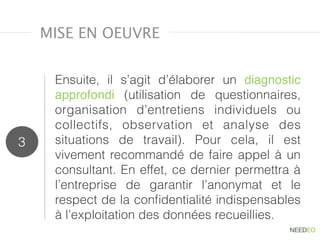 Ensuite, il s’agit d’élaborer un  diagnostic
approfondi (utilisation de questionnaires,
organisation d’entretiens individuels ou
collectifs, observation et  analyse des
situations de travail). Pour cela, il est
vivement recommandé de faire appel à un
consultant. En effet, ce dernier permettra à
l’entreprise de garantir l’anonymat et le
respect de la conﬁdentialité indispensables
à l’exploitation des données recueillies.
3
MISE EN OEUVRE
 