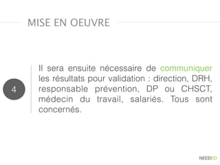 Il sera ensuite nécessaire de  communiquer
les résultats pour validation : direction, DRH,
responsable prévention, DP ou CHSCT,
médecin du travail, salariés. Tous sont
concernés.
4
MISE EN OEUVRE
 