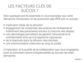 Voici quelques points essentiels si vous souhaitez que votre
démarche d'évaluation et de prévention des RPS soit un succès :
• implication totale de la direction
• engagement de l'ensemble des acteurs de l'entreprise et
notamment des partenaires sociaux à chacune des étapes
• une déontologie permettant de garantir l'anonymat et la
conﬁdentialité ainsi qu'une approche rigoureuse
• de la réactivité dans la diffusion des résultats
• une communication claire tout au long du projet
L’implication et la qualité de la collaboration que vous engagerez
avec le consultant seront indispensables au succès de cette
démarche.
LES FACTEURS CLÉS DE
SUCCES ?
 