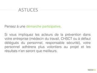 Pensez à une démarche participative.
Si vous impliquez les acteurs de la prévention dans
votre entreprise (médecin du travail, CHSCT ou à défaut
délégués du personnel, responsable sécurité), votre
personnel adhèrera plus volontiers au projet et les
résultats n'en seront que meilleurs.
ASTUCES
 