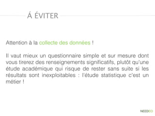 Á ÉVITER
Attention à la collecte des données !
Il vaut mieux un questionnaire simple et sur mesure dont
vous tirerez des renseignements signiﬁcatifs, plutôt qu'une
étude académique qui risque de rester sans suite si les
résultats sont inexploitables : l'étude statistique c'est un
métier !
 