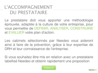 L'ACCOMPAGNEMENT
DU PRESTATAIRE
Le prestataire doit vous apporter une méthodologie
éprouvée, adaptée à la culture de votre entreprise, pour
vous permettre de DEFINIR, ANALYSER, CONSTRUIRE
et EVALUER votre plan d'action.
Les cabinets sélectionnés par Needeo vous aideront 
ainsi à faire de la prévention, grâce à leur expertise de
DRH et leur connaissance de l’entreprise.
Si vous souhaitez être mis en relation avec un prestataire
labellisé Needeo et obtenir rapidement une proposition
Cliquez ici
 